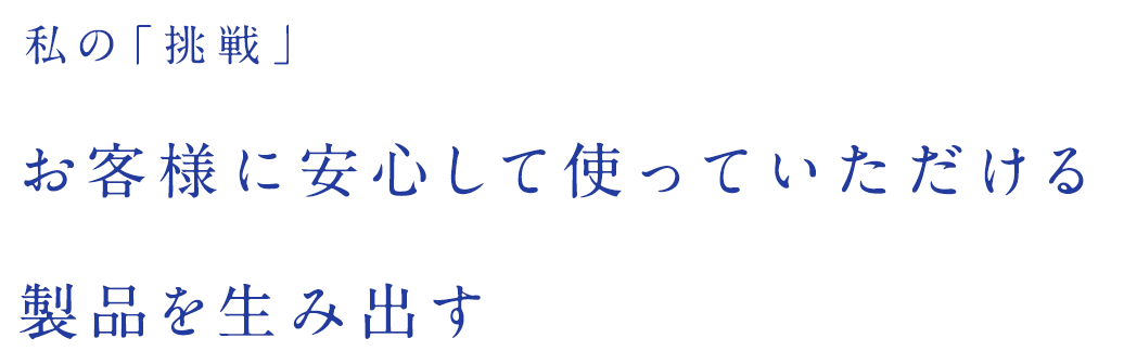 私の「挑戦」お客様に安心して使っていただける製品を生み出す