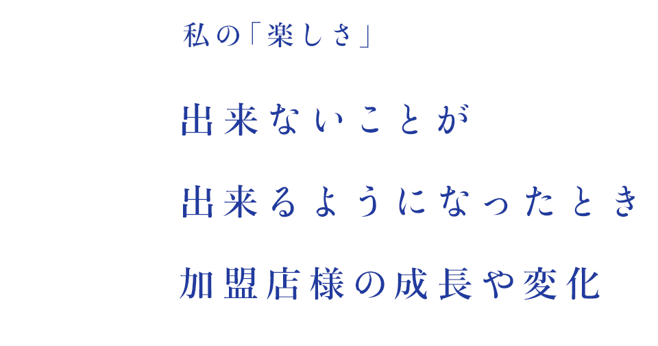 私の「楽しさ」出来ないことが出来るようになったとき 加盟店様の成長や変化