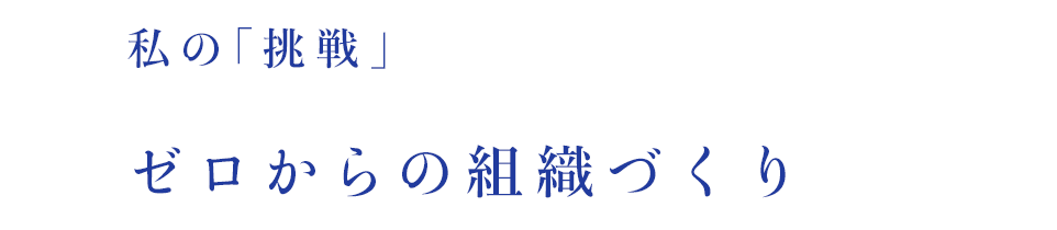 私の「挑戦」ゼロからの組織づくり